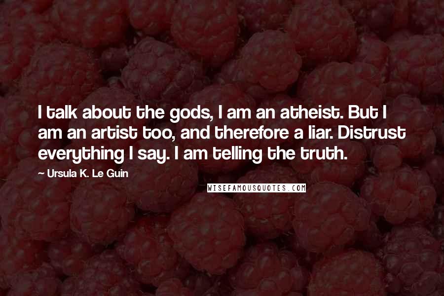 Ursula K. Le Guin Quotes: I talk about the gods, I am an atheist. But I am an artist too, and therefore a liar. Distrust everything I say. I am telling the truth.