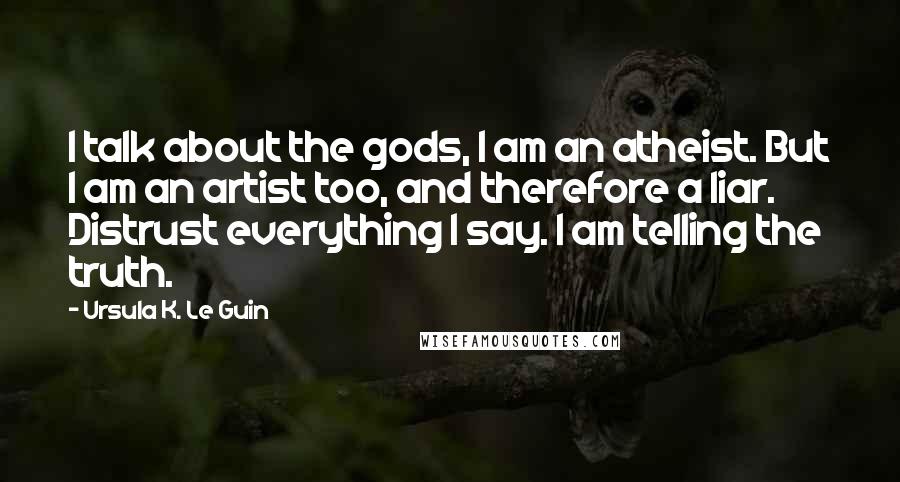 Ursula K. Le Guin Quotes: I talk about the gods, I am an atheist. But I am an artist too, and therefore a liar. Distrust everything I say. I am telling the truth.