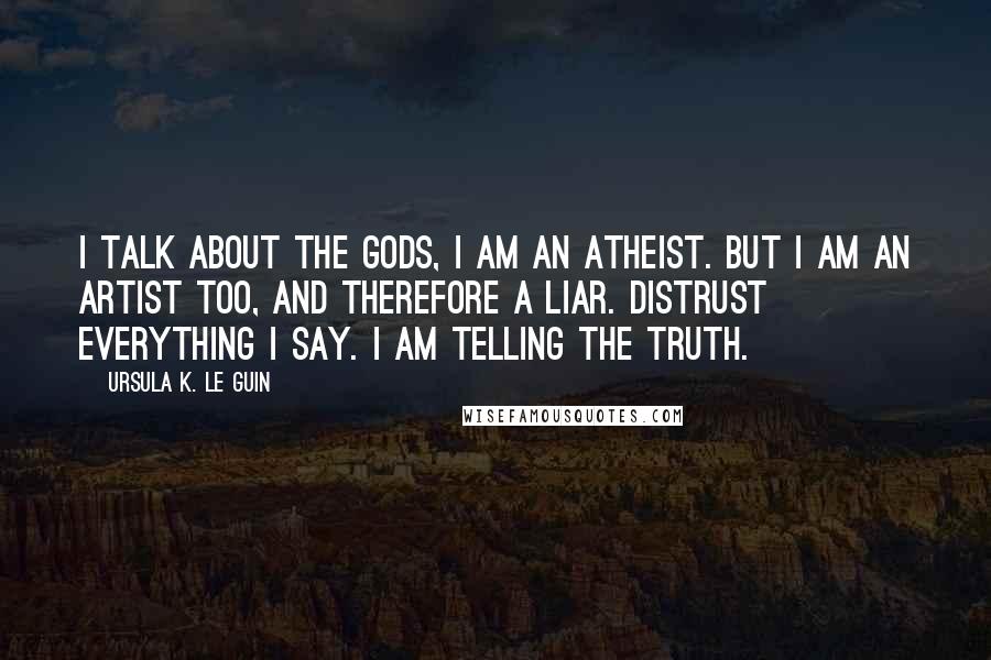 Ursula K. Le Guin Quotes: I talk about the gods, I am an atheist. But I am an artist too, and therefore a liar. Distrust everything I say. I am telling the truth.