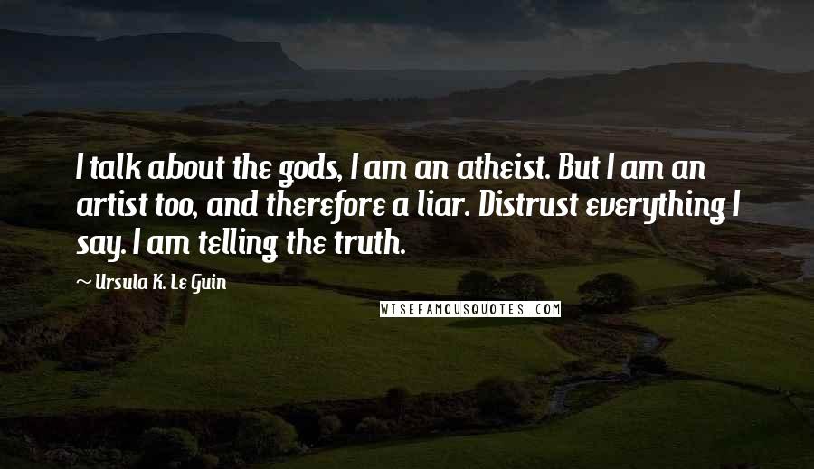 Ursula K. Le Guin Quotes: I talk about the gods, I am an atheist. But I am an artist too, and therefore a liar. Distrust everything I say. I am telling the truth.