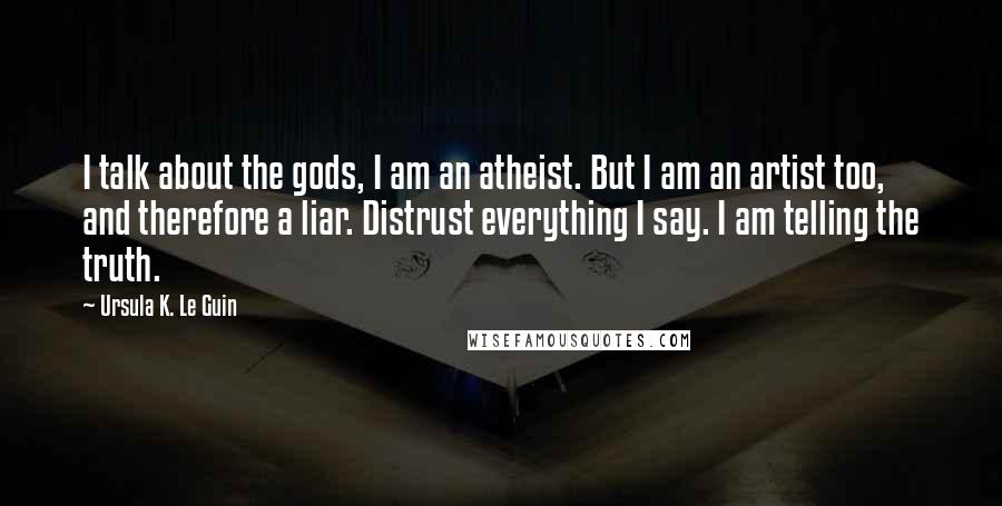 Ursula K. Le Guin Quotes: I talk about the gods, I am an atheist. But I am an artist too, and therefore a liar. Distrust everything I say. I am telling the truth.