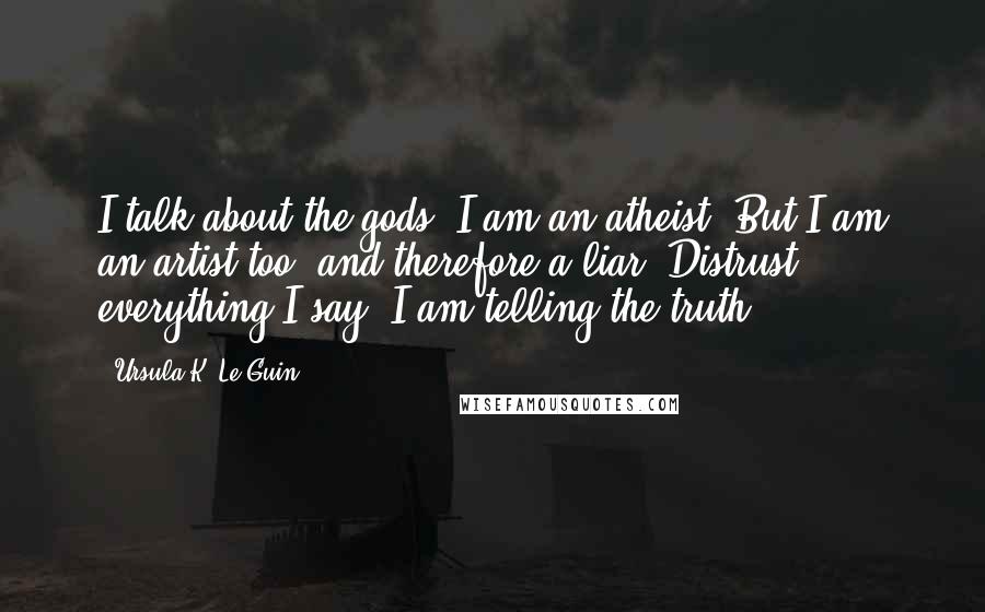 Ursula K. Le Guin Quotes: I talk about the gods, I am an atheist. But I am an artist too, and therefore a liar. Distrust everything I say. I am telling the truth.