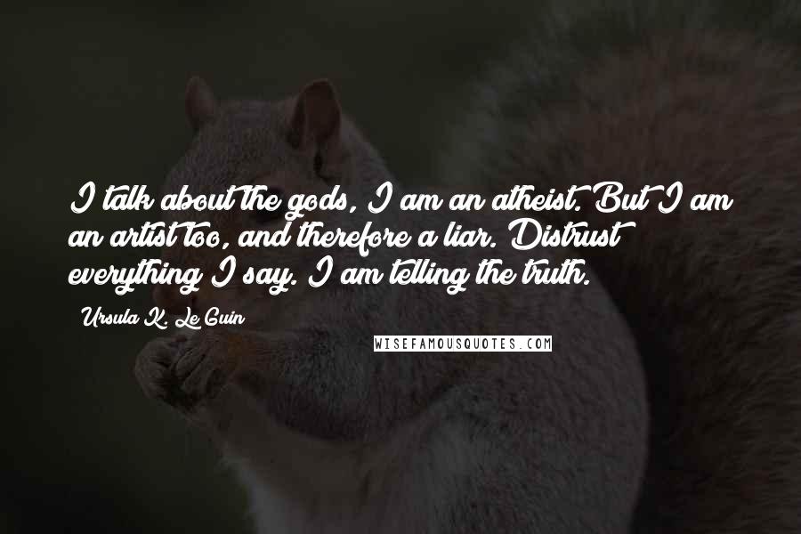 Ursula K. Le Guin Quotes: I talk about the gods, I am an atheist. But I am an artist too, and therefore a liar. Distrust everything I say. I am telling the truth.