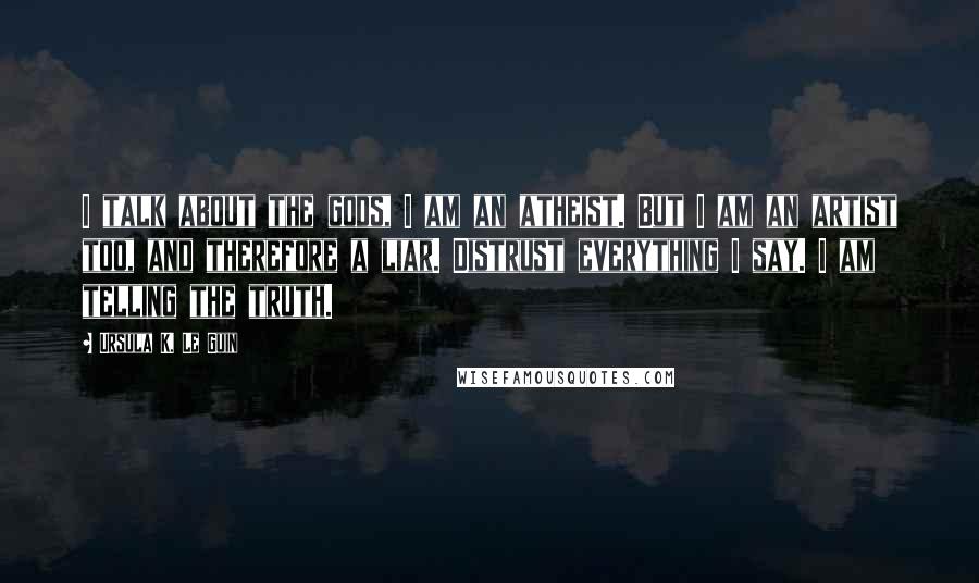 Ursula K. Le Guin Quotes: I talk about the gods, I am an atheist. But I am an artist too, and therefore a liar. Distrust everything I say. I am telling the truth.