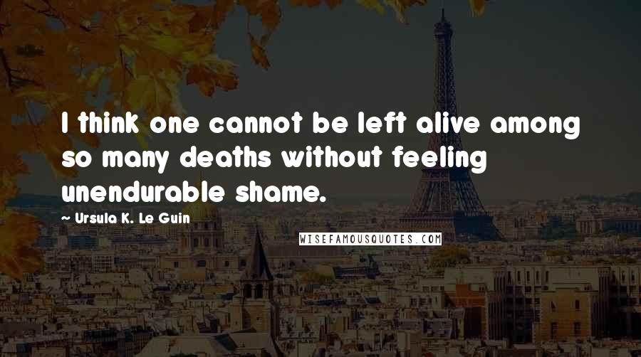 Ursula K. Le Guin Quotes: I think one cannot be left alive among so many deaths without feeling unendurable shame.