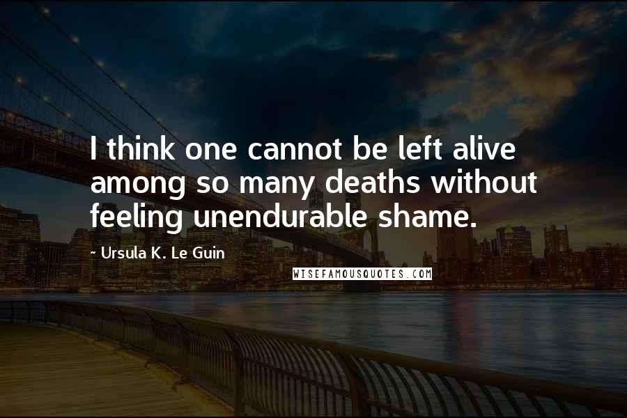 Ursula K. Le Guin Quotes: I think one cannot be left alive among so many deaths without feeling unendurable shame.