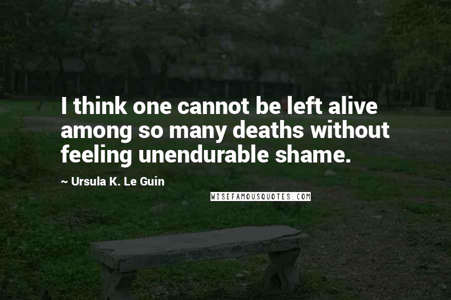 Ursula K. Le Guin Quotes: I think one cannot be left alive among so many deaths without feeling unendurable shame.
