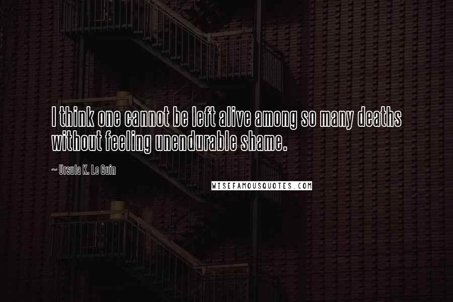 Ursula K. Le Guin Quotes: I think one cannot be left alive among so many deaths without feeling unendurable shame.