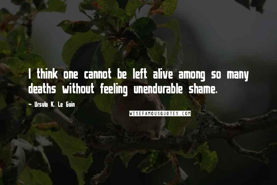 Ursula K. Le Guin Quotes: I think one cannot be left alive among so many deaths without feeling unendurable shame.