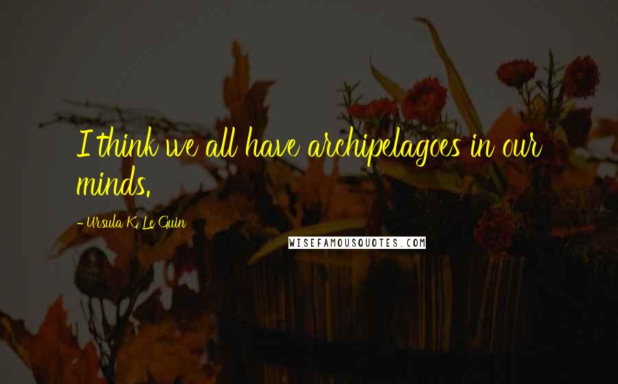 Ursula K. Le Guin Quotes: I think we all have archipelagoes in our minds.