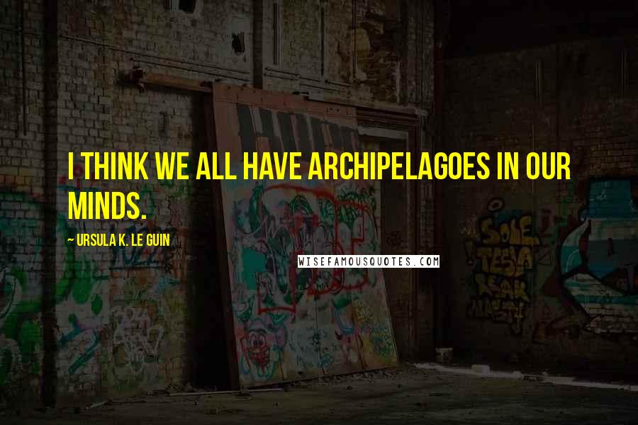 Ursula K. Le Guin Quotes: I think we all have archipelagoes in our minds.