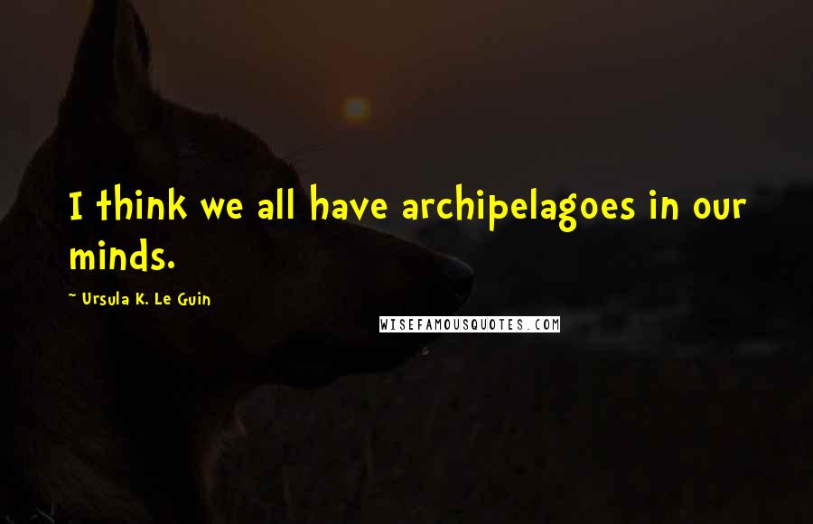 Ursula K. Le Guin Quotes: I think we all have archipelagoes in our minds.