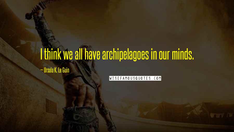 Ursula K. Le Guin Quotes: I think we all have archipelagoes in our minds.