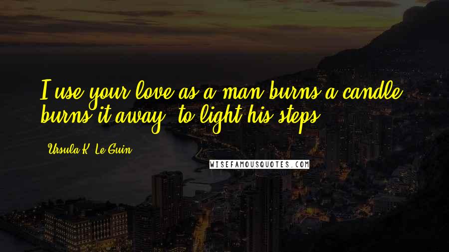 Ursula K. Le Guin Quotes: I use your love as a man burns a candle, burns it away, to light his steps.