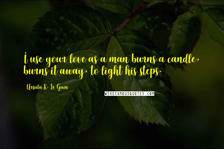 Ursula K. Le Guin Quotes: I use your love as a man burns a candle, burns it away, to light his steps.