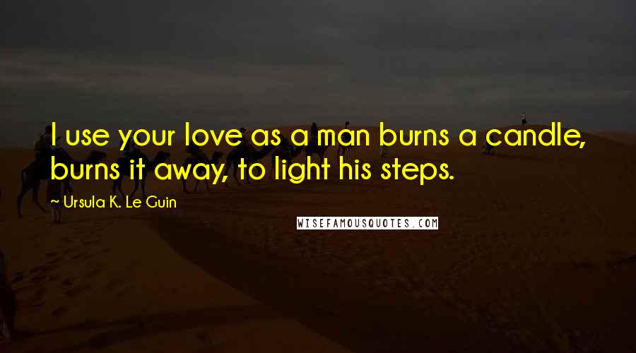 Ursula K. Le Guin Quotes: I use your love as a man burns a candle, burns it away, to light his steps.