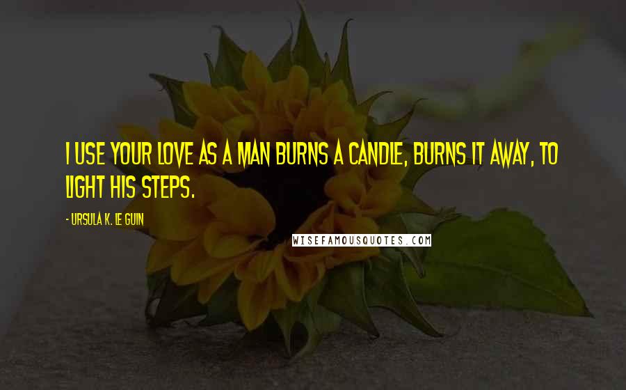 Ursula K. Le Guin Quotes: I use your love as a man burns a candle, burns it away, to light his steps.