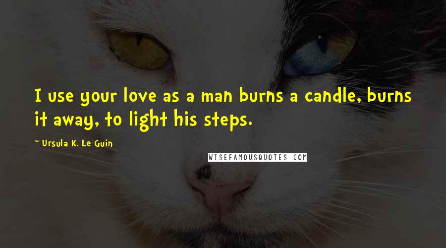 Ursula K. Le Guin Quotes: I use your love as a man burns a candle, burns it away, to light his steps.