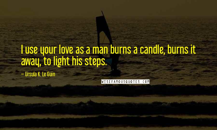 Ursula K. Le Guin Quotes: I use your love as a man burns a candle, burns it away, to light his steps.