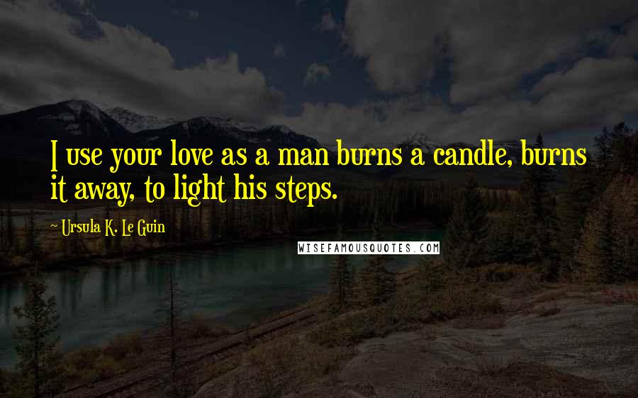 Ursula K. Le Guin Quotes: I use your love as a man burns a candle, burns it away, to light his steps.