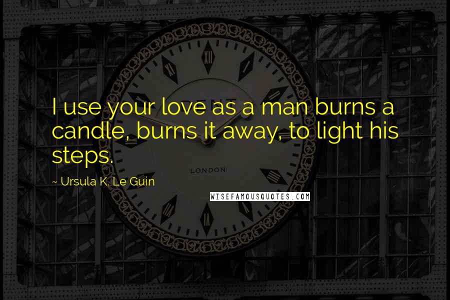 Ursula K. Le Guin Quotes: I use your love as a man burns a candle, burns it away, to light his steps.