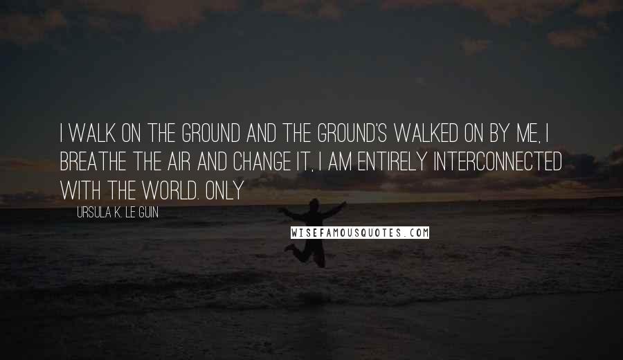 Ursula K. Le Guin Quotes: I walk on the ground and the ground's walked on by me, I breathe the air and change it, I am entirely interconnected with the world. Only