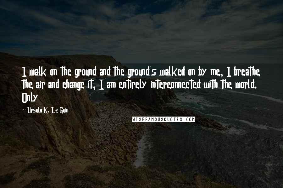 Ursula K. Le Guin Quotes: I walk on the ground and the ground's walked on by me, I breathe the air and change it, I am entirely interconnected with the world. Only