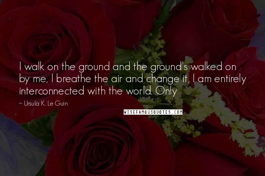 Ursula K. Le Guin Quotes: I walk on the ground and the ground's walked on by me, I breathe the air and change it, I am entirely interconnected with the world. Only