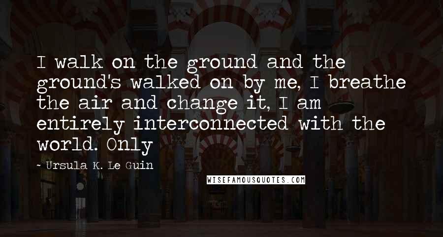 Ursula K. Le Guin Quotes: I walk on the ground and the ground's walked on by me, I breathe the air and change it, I am entirely interconnected with the world. Only