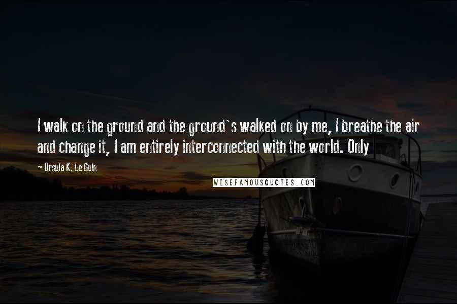 Ursula K. Le Guin Quotes: I walk on the ground and the ground's walked on by me, I breathe the air and change it, I am entirely interconnected with the world. Only