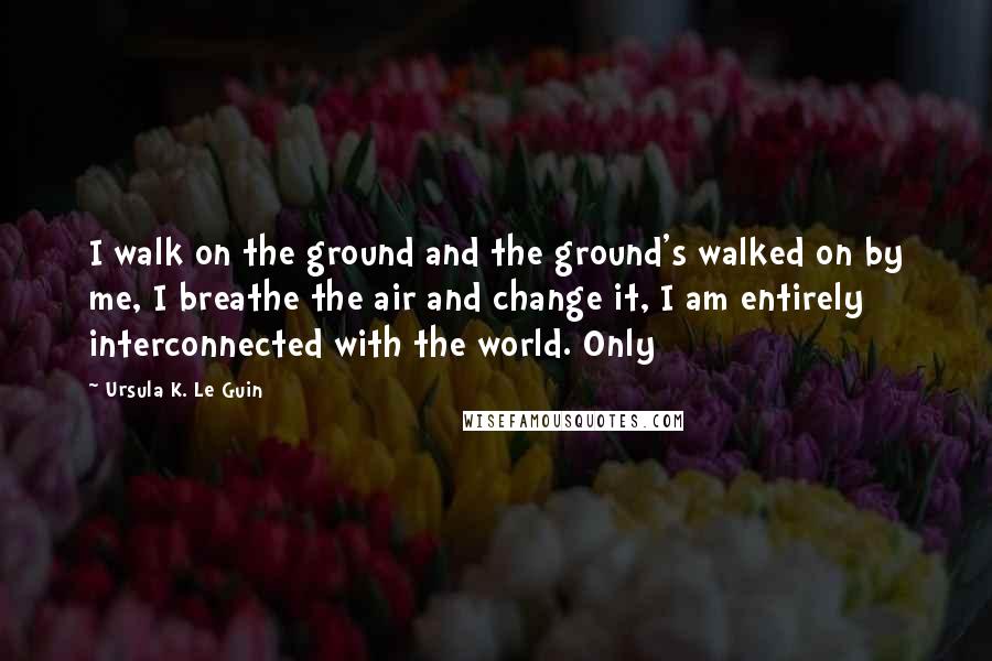 Ursula K. Le Guin Quotes: I walk on the ground and the ground's walked on by me, I breathe the air and change it, I am entirely interconnected with the world. Only