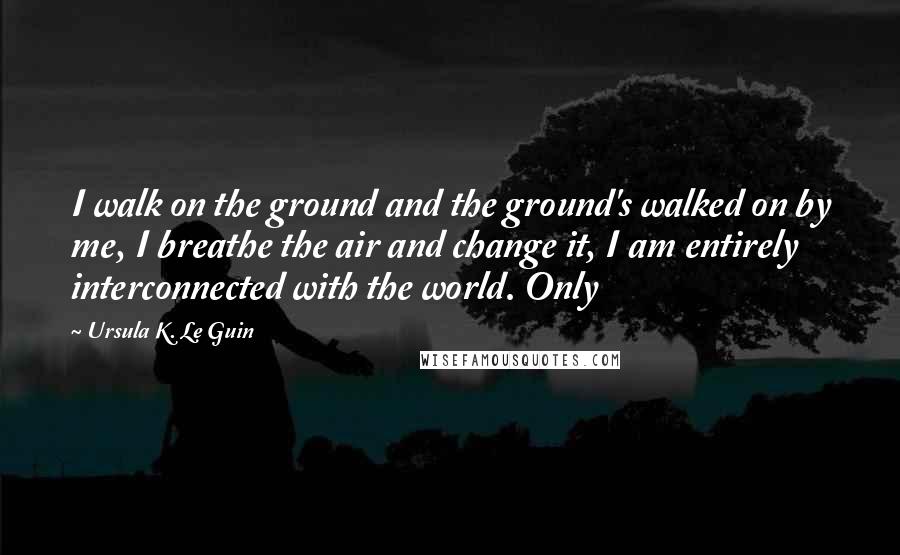 Ursula K. Le Guin Quotes: I walk on the ground and the ground's walked on by me, I breathe the air and change it, I am entirely interconnected with the world. Only