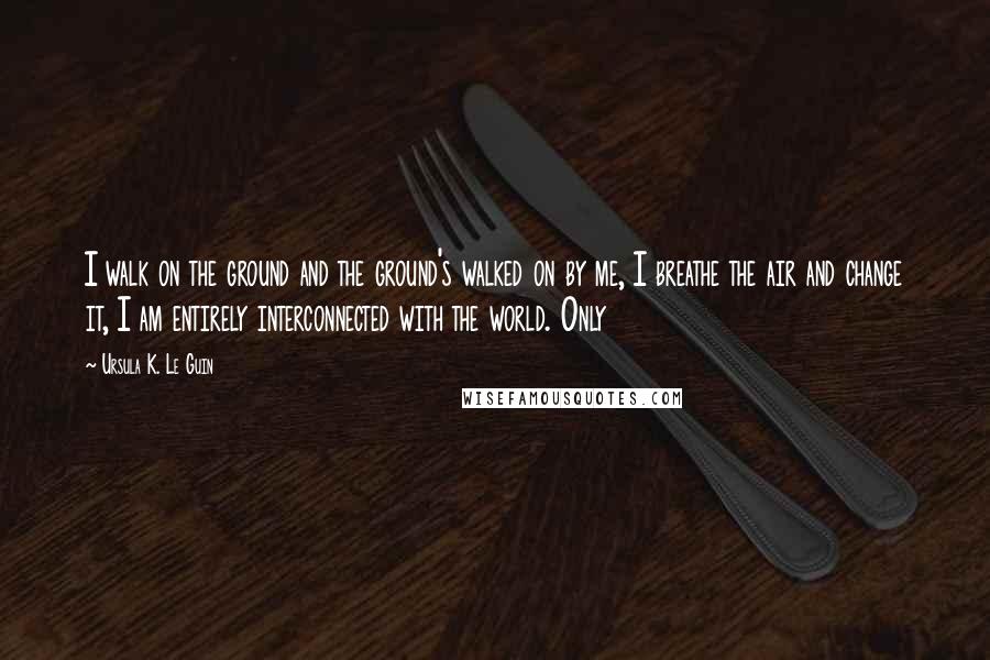 Ursula K. Le Guin Quotes: I walk on the ground and the ground's walked on by me, I breathe the air and change it, I am entirely interconnected with the world. Only