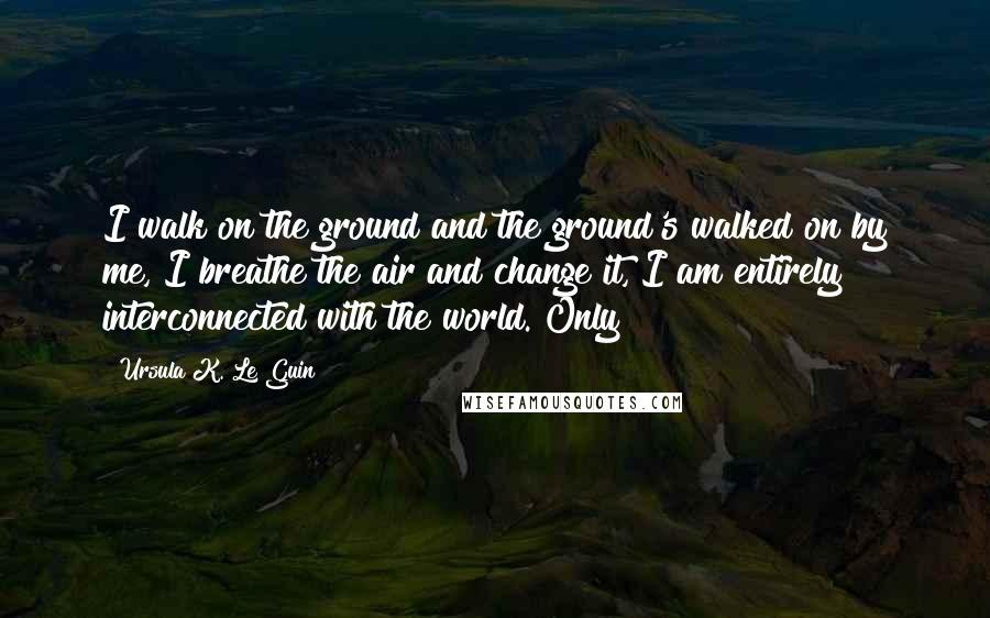 Ursula K. Le Guin Quotes: I walk on the ground and the ground's walked on by me, I breathe the air and change it, I am entirely interconnected with the world. Only