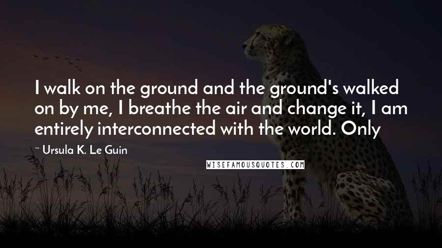 Ursula K. Le Guin Quotes: I walk on the ground and the ground's walked on by me, I breathe the air and change it, I am entirely interconnected with the world. Only
