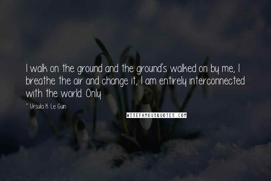 Ursula K. Le Guin Quotes: I walk on the ground and the ground's walked on by me, I breathe the air and change it, I am entirely interconnected with the world. Only