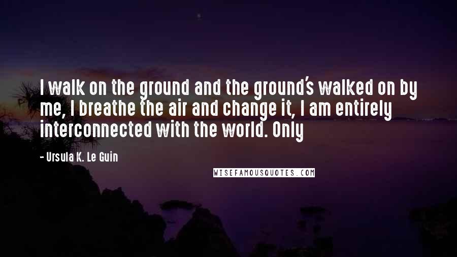 Ursula K. Le Guin Quotes: I walk on the ground and the ground's walked on by me, I breathe the air and change it, I am entirely interconnected with the world. Only