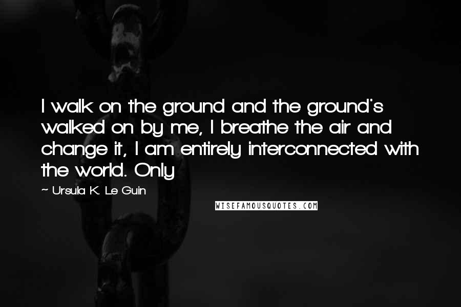 Ursula K. Le Guin Quotes: I walk on the ground and the ground's walked on by me, I breathe the air and change it, I am entirely interconnected with the world. Only