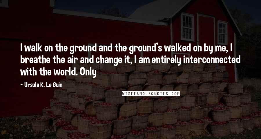 Ursula K. Le Guin Quotes: I walk on the ground and the ground's walked on by me, I breathe the air and change it, I am entirely interconnected with the world. Only