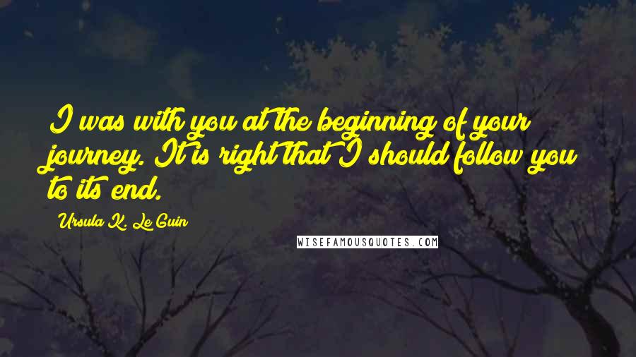 Ursula K. Le Guin Quotes: I was with you at the beginning of your journey. It is right that I should follow you to its end.