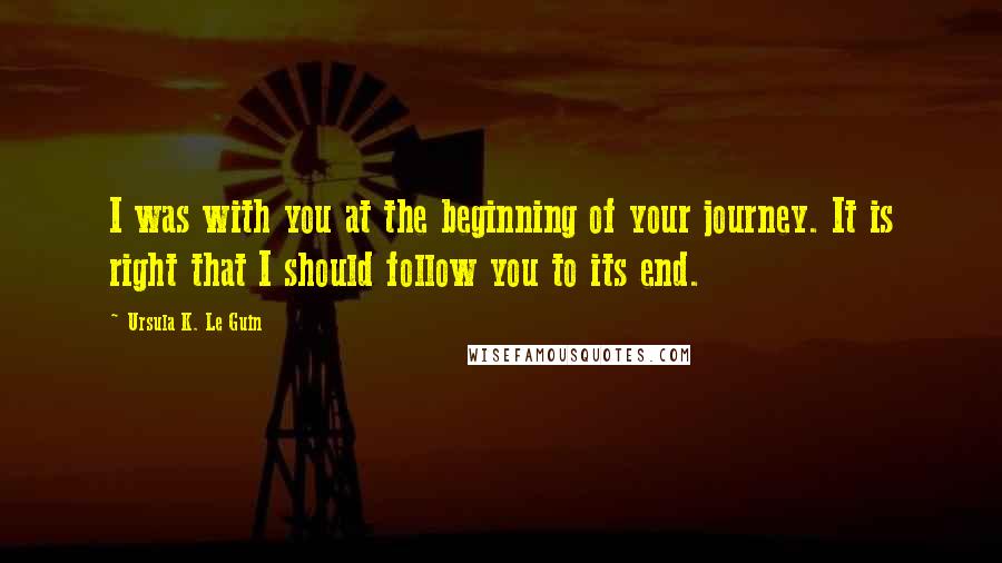 Ursula K. Le Guin Quotes: I was with you at the beginning of your journey. It is right that I should follow you to its end.