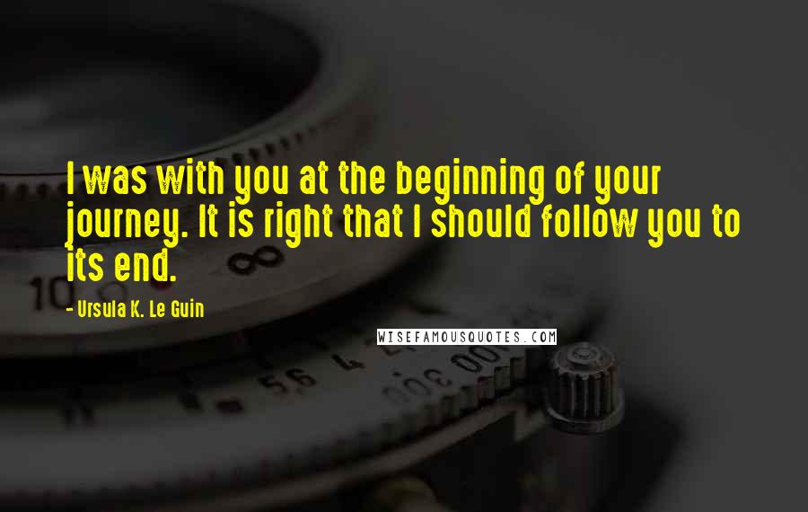 Ursula K. Le Guin Quotes: I was with you at the beginning of your journey. It is right that I should follow you to its end.