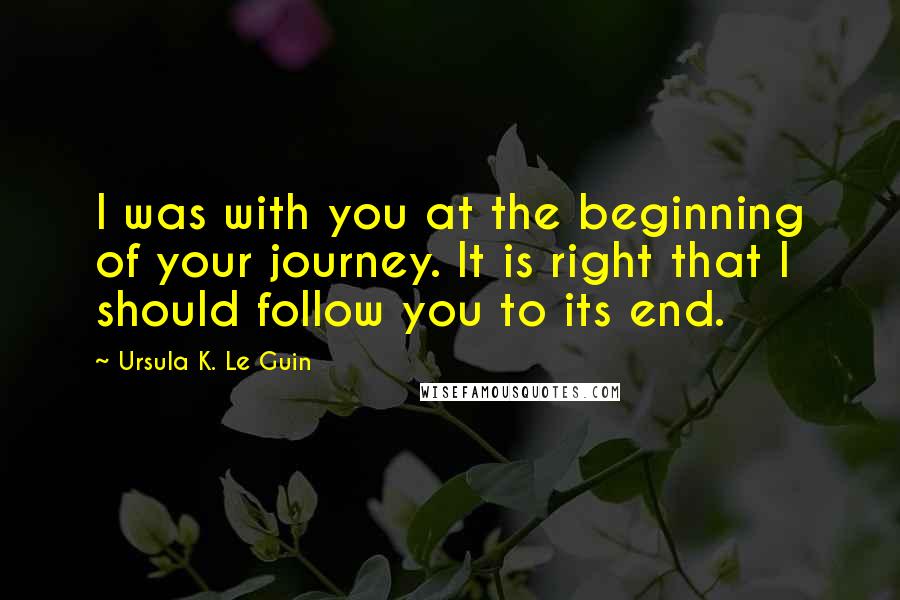 Ursula K. Le Guin Quotes: I was with you at the beginning of your journey. It is right that I should follow you to its end.