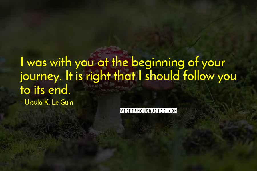 Ursula K. Le Guin Quotes: I was with you at the beginning of your journey. It is right that I should follow you to its end.