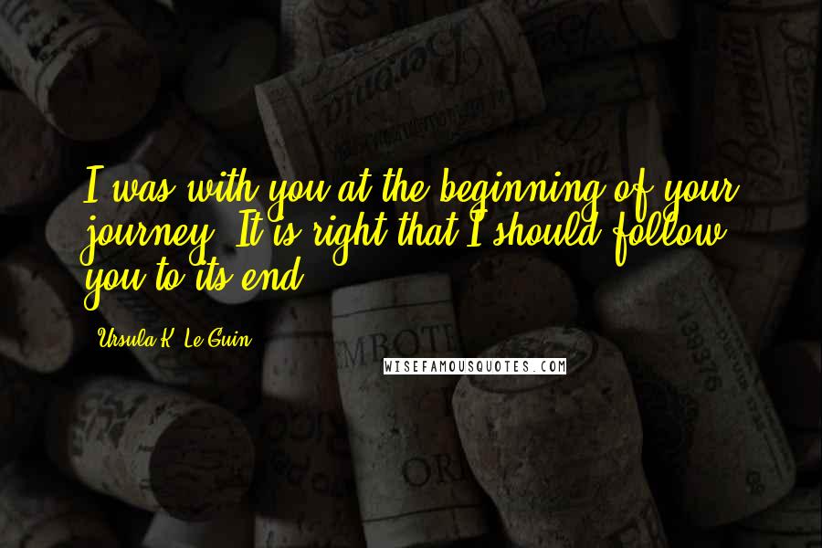Ursula K. Le Guin Quotes: I was with you at the beginning of your journey. It is right that I should follow you to its end.