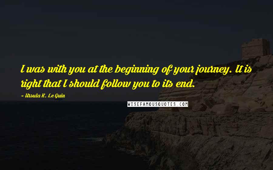 Ursula K. Le Guin Quotes: I was with you at the beginning of your journey. It is right that I should follow you to its end.