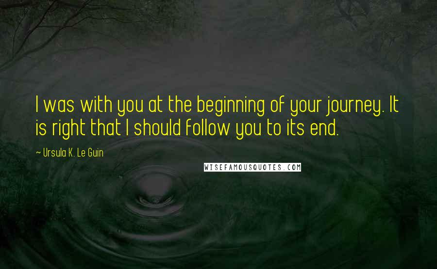 Ursula K. Le Guin Quotes: I was with you at the beginning of your journey. It is right that I should follow you to its end.