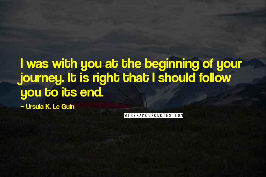 Ursula K. Le Guin Quotes: I was with you at the beginning of your journey. It is right that I should follow you to its end.