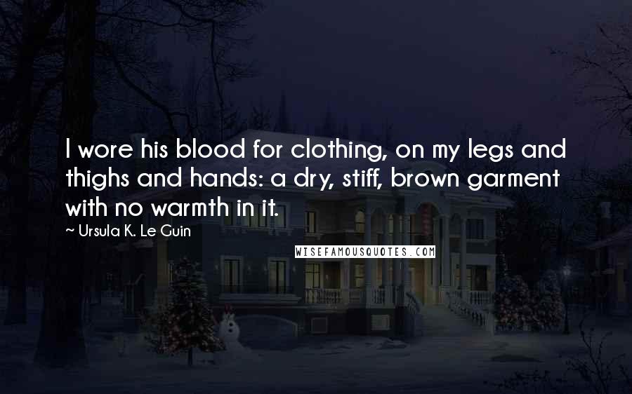 Ursula K. Le Guin Quotes: I wore his blood for clothing, on my legs and thighs and hands: a dry, stiff, brown garment with no warmth in it.