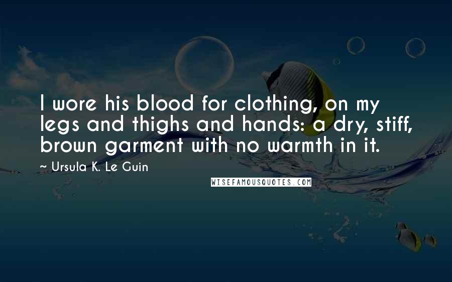 Ursula K. Le Guin Quotes: I wore his blood for clothing, on my legs and thighs and hands: a dry, stiff, brown garment with no warmth in it.